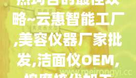 热玛吉的最佳攻略~云惠智能工厂,美容仪器厂家批发,洁面仪OEM,按摩梳代加工