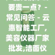 为什么你们的产品比别家的要贵一点？-常见问答 - 云惠智能工厂,美容仪器厂家批发,洁面仪OEM,按摩梳代加工
