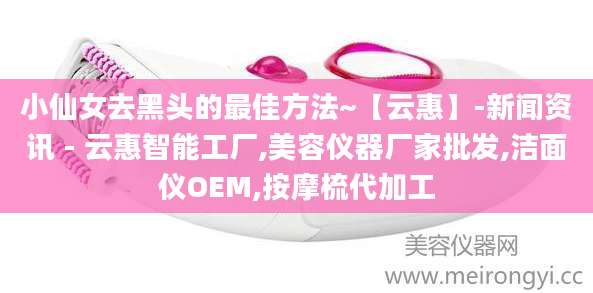 小仙女去黑头的最佳方法~【云惠】-新闻资讯 - 云惠智能工厂,美容仪器厂家批发,洁面仪OEM,按摩梳代加工