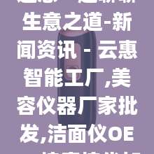 云惠智能工厂邀您一起聊聊生意之道-新闻资讯 - 云惠智能工厂,美容仪器厂家批发,洁面仪OEM,按摩梳代加工
