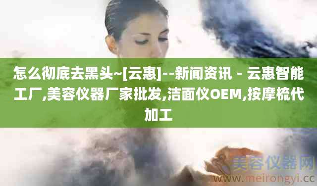 怎么彻底去黑头~[云惠]--新闻资讯 - 云惠智能工厂,美容仪器厂家批发,洁面仪OEM,按摩梳代加工