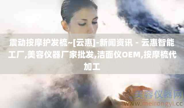震动按摩护发梳~[云惠]-新闻资讯 - 云惠智能工厂,美容仪器厂家批发,洁面仪OEM,按摩梳代加工