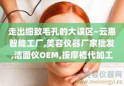 走出细致毛孔的大误区~云惠智能工厂,美容仪器厂家批发,洁面仪OEM,按摩梳代加工