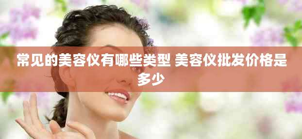 常见的美容仪有哪些类型 美容仪批发价格是多少