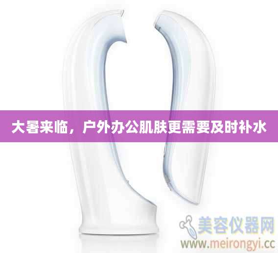 大暑来临,户外办公肌肤更需要及时补水