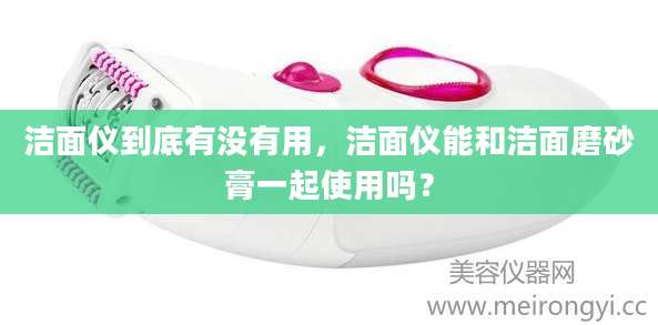 洁面仪到底有没有用,洁面仪能和洁面磨砂膏一起使用吗?