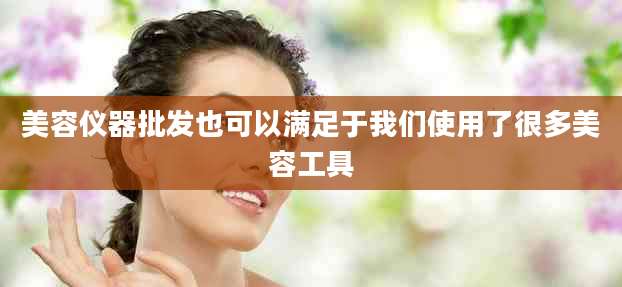 美容仪器批发也可以满足于我们使用了很多美容工具