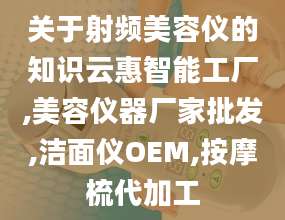 关于射频美容仪的知识云惠智能工厂,美容仪器厂家批发,洁面仪OEM,按摩梳代加工