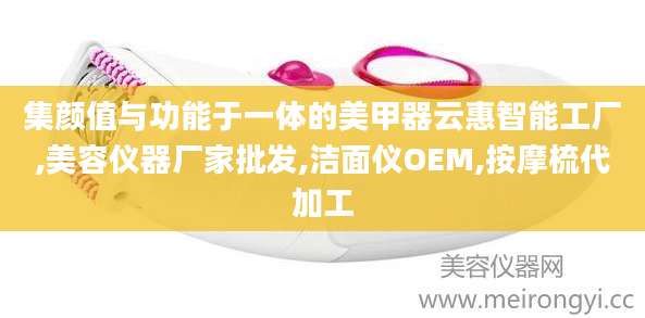 集颜值与功能于一体的美甲器云惠智能工厂,美容仪器厂家批发,洁面仪OEM,按摩梳代加工