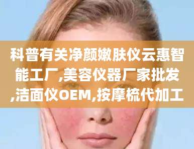 科普有关净颜嫩肤仪云惠智能工厂,美容仪器厂家批发,洁面仪OEM,按摩梳代加工